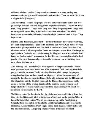 different kinds of clothes. Theyare either dressedin a robe, or they are
dressedin clericalgarb with the round clericalcollar. That, incidentally, is not
a slipped halo. [Laughter]
And when they stand in the pulpit, they not only stand in the pulpit but they
go through motions that are designedto impress our senses.Theytwist. They
turn. They genuflect. They kneel. They bow. They frequently take things and
do things with them. They stand before the altar, so-called. The whole
impression seems to be, faith does come by sight, to some extent at least. They
impress us.
But the Lord Jesus said, your faith—not your humility, not your persistence,
not your purposefulness—yourfaith has made you whole. God has so worked
that he has given you faith, and that faith is the basis of your salvation. The
ultimate means is his compassion. Jesushad compassiononthem. Paul says he
speaks aboutGod who was rich in mercy for his greatlove wherewith he had
loved us. And so out of compassion, the Lord Jesus respondedto what he had
produced in their hearts and gave them the pronouncement that they were
now whole forgiven men.
And not only that, but their eyes were opened. Men speak ofmerits. Proud
men getdown upon their knees and offer prayers to God, thinking that their
prayers are the means of God’s blessing. But the wind sweeps the prayers
away, for God does not hear that kind of prayer. When the messengerof
mercy the Lord Jesus came to this earth, he did not enter into the Hiltons and
the Sheratons and the Holiday Inns and the Howard JohnsonInns, but he
came to the inn of the broken heart and the contrite spirit, because God
responds to those who acknowledgethat they have nothing with which to
commend themselves to the Lord.
Well the result of the healing is that they followedhim, and Luke tells us that
they glorified God, which led to the praise of the Lord by the people. What a
beautiful thing that is, too. When I was growing up in the Presbyterian
Church, there was put in my hands the shorter catechism, and I was told to
memorize it. Now that is all very vague in my mind because that was back in
the first millennium. [Laughter] There are only little snatches that I
 