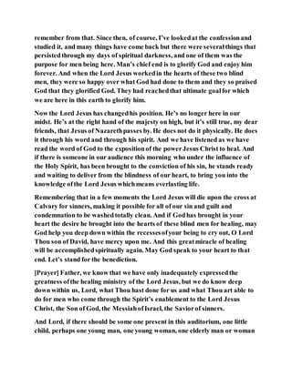 remember from that. Since then, of course, I’ve lookedat the confessionand
studied it, and many things have come back but there were severalthings that
persistedthrough my days of spiritual darkness, and one of them was the
purpose for men being here. Man’s chief end is to glorify God and enjoy him
forever. And when the Lord Jesus workedin the hearts of these two blind
men, they were so happy over what God had done to them and they so praised
God that they glorified God. They had reachedthat ultimate goalfor which
we are here in this earth to glorify him.
Now the Lord Jesus has changedhis position. He’s no longer here in our
midst. He’s at the right hand of the majesty on high, but it’s still true, my dear
friends, that Jesus of Nazarethpasses by. He does not do it physically. He does
it through his word and through his spirit. And we have listened as we have
read the word of God to the expositionof the powerJesus Christ to heal. And
if there is someone in our audience this morning who under the influence of
the Holy Spirit, has been brought to the conviction of his sin, he stands ready
and waiting to deliver from the blindness of our heart, to bring you into the
knowledge ofthe Lord Jesus whichmeans everlasting life.
Remembering that in a few moments the Lord Jesus will die upon the cross at
Calvary for sinners, making it possible for all of our sin and guilt and
condemnation to be washedtotally clean. And if Godhas brought in your
heart the desire he brought into the hearts of these blind men for healing, may
God help you deep down within the recessesofyour being to cry out, O Lord
Thou son of David, have mercy upon me. And this greatmiracle of healing
will be accomplishedspiritually again. May God speak to your heart to that
end. Let’s stand for the benediction.
[Prayer] Father, we know that we have only inadequately expressedthe
greatness ofthe healing ministry of the Lord Jesus, but we do know deep
down within us, Lord, what Thou hast done for us and what Thou art able to
do for men who come through the Spirit’s enablement to the Lord Jesus
Christ, the Son of God, the MessiahofIsrael, the Saviorof sinners.
And Lord, if there should be some one present in this auditorium, one little
child, perhaps one young man, one young woman, one elderly man or woman
 