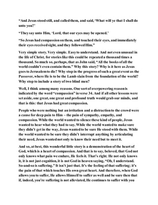 “And Jesus stoodstill, and calledthem, and said, ‘What will ye that I shall do
unto you?’
“Theysay unto Him, ‘Lord, that our eyes may be opened.’
“So Jesus had compassiononthem, and touched their eyes, and immediately
their eyes receivedsight, and they followedHim.”
Very simple story. Very simple. Easyto understand. And not even unusual in
the life of Christ, for stories like this could be repeateda thousand times a
thousand. So much so, perhaps, that as John said, “All the books ofall the
world couldn’t even contain them.” Why this story? Why is it here as Jesus
goes to Jerusalemto die? Why stop in the progress ofsuch a greatevent as the
Passover, where He is to be the Lamb slain from the foundation of the world?
Why stop to include a story of two blind men?
Well, I think among many reasons. One sortof overpowering reasonis
indicated by the word “compassion” inverse 34. And if all other lessons were
setaside, one great, one great and profound truth would grab our minds, and
that is this: that Jesus had greatcompassion.
People who were nothing but an irritation and a distractionto the crowd were
a cause for deep pain to Him – the pain of sympathy, empathy, and
compassion. While the world wanted to silence these kind of people, Jesus
wanted to hear what they had to say. While the world wantedto make sure
they didn’t get in the way, Jesus wantedto be sure He stoodwith them. While
the world wanted to be sure they didn’t interrupt anything by articulating
their need, Jesus wantednot only to know their need but to meet it.
And so, at best, this wonderful little story is a demonstration of the heart of
God, which is a heart of compassion. And that is to say, beloved, that God not
only knows what pain we endure, He feels it. That’s right. He not only knows
it, it is not just cognition, it is not God in heaven saying, “Oh, I understand.
So-and-so is suffering.” It isn’t just that. It’s the feeling of that suffering; it’s
the pain of that which touches His own great heart. And therefore, when God
allows you to suffer, He allows Himself to suffer as well and be sure then that
if, indeed, you’re suffering is not alleviated, He continues to suffer with you
 