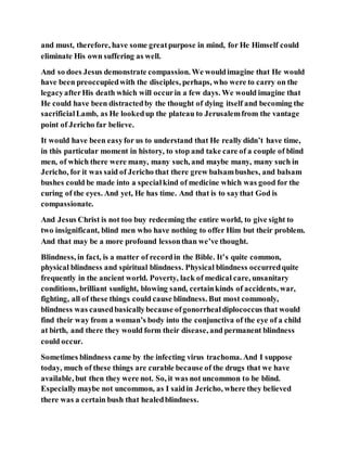 and must, therefore, have some greatpurpose in mind, for He Himself could
eliminate His own suffering as well.
And so does Jesus demonstrate compassion. We wouldimagine that He would
have been preoccupiedwith the disciples, perhaps, who were to carry on the
legacyafterHis death which will occurin a few days. We would imagine that
He could have been distractedby the thought of dying itself and becoming the
sacrificialLamb, as He lookedup the plateau to Jerusalemfrom the vantage
point of Jericho far believe.
It would have been easyfor us to understand that He really didn’t have time,
in this particular moment in history, to stop and take care of a couple of blind
men, of which there were many, many such, and maybe many, many such in
Jericho, for it was said of Jericho that there grew balsambushes, and balsam
bushes could be made into a specialkind of medicine which was good for the
curing of the eyes. And yet, He has time. And that is to saythat God is
compassionate.
And Jesus Christ is not too buy redeeming the entire world, to give sight to
two insignificant, blind men who have nothing to offer Him but their problem.
And that may be a more profound lessonthan we’ve thought.
Blindness, in fact, is a matter of recordin the Bible. It’s quite common,
physical blindness and spiritual blindness. Physical blindness occurredquite
frequently in the ancient world. Poverty, lack of medical care, unsanitary
conditions, brilliant sunlight, blowing sand, certainkinds of accidents, war,
fighting, all of these things could cause blindness. But most commonly,
blindness was causedbasicallybecause ofgonorrhealdiplococcus that would
find their way from a woman’s body into the conjunctiva of the eye of a child
at birth, and there they would form their disease, and permanent blindness
could occur.
Sometimes blindness came by the infecting virus trachoma. And I suppose
today, much of these things are curable because of the drugs that we have
available, but then they were not. So, it was not uncommon to be blind.
Especiallymaybe not uncommon, as I saidin Jericho, where they believed
there was a certain bush that healedblindness.
 