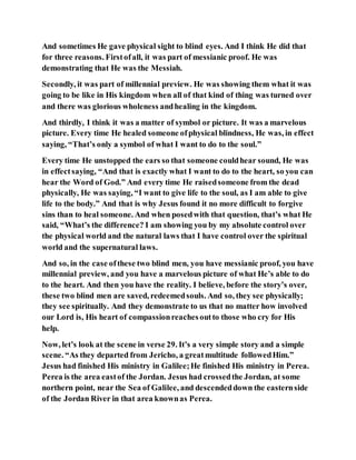 And sometimes He gave physical sight to blind eyes. And I think He did that
for three reasons. Firstofall, it was part of messianic proof. He was
demonstrating that He was the Messiah.
Secondly, it was part of millennial preview. He was showing them what it was
going to be like in His kingdom when all of that kind of thing was turned over
and there was glorious wholeness andhealing in the kingdom.
And thirdly, I think it was a matter of symbol or picture. It was a marvelous
picture. Every time He healed someone ofphysical blindness, He was, in effect
saying, “That’s only a symbol of what I want to do to the soul.”
Every time He unstopped the ears so that someone couldhear sound, He was
in effectsaying, “And that is exactly what I want to do to the heart, so you can
hear the Word of God.” And every time He raisedsomeone from the dead
physically, He was saying, “I want to give life to the soul, as I am able to give
life to the body.” And that is why Jesus found it no more difficult to forgive
sins than to heal someone. And when posedwith that question, that’s what He
said, “What’s the difference? I am showing you by my absolute control over
the physical world and the natural laws that I have control over the spiritual
world and the supernatural laws.
And so, in the case ofthese two blind men, you have messianic proof, you have
millennial preview, and you have a marvelous picture of what He’s able to do
to the heart. And then you have the reality. I believe, before the story’s over,
these two blind men are saved, redeemedsouls. And so, they see physically;
they see spiritually. And they demonstrate to us that no matter how involved
our Lord is, His heart of compassionreachesoutto those who cry for His
help.
Now, let’s look at the scene in verse 29. It’s a very simple story and a simple
scene. “As they departed from Jericho, a greatmultitude followedHim.”
Jesus had finished His ministry in Galilee;He finished His ministry in Perea.
Perea is the area eastof the Jordan. Jesus had crossedthe Jordan, at some
northern point, near the Sea of Galilee, and descendeddown the easternside
of the Jordan River in that area knownas Perea.
 