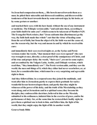 So Jesus had compassionon them,.... His bowels moved towards them as a
man; he pitied their miserable and distressedcondition, and discoveredthe
tenderness of his heart towards them by some outward sign, by his looks, or
by some gesture or another:
and touched their eyes;with his bare hand, without the use of any instrument
or medicine. The Ethiopic version adds; "and said unto them, according to
your faith shall it be unto you"; which seems to be takenout of Matthew 9:29.
The EvangelistMark relates, that "Jesus saidunto him (Bartimaeus) go thy
way, thy faith hath made thee whole":not that the virtue of healing came
from the actof faith, but from the object of it; his faith was not the cause of,
nor the reasonwhy, but the wayand means in and by which he receivedthe
cure:
and immediately their eyes receivedsight; or, as the Syriac and Persic
versions render the words, "that moment their eyes were opened":the cure
was wrought at once, directly; a clearproof of the omnipotence of Christ, and
of his true and proper deity: the words, "their eyes", are not in some copies:
and are omitted by the Vulgate Latin, Arabic, and Ethiopic versions, which
read thus, "they immediately saw". The Persic versionadds, and they saw the
world; the men and things of it, which they either had never seenbefore, or, at
least, for a considerable time; which must be a very surprising and agreeable
sight to them.
And they followedhim; in a corporalsense they joined the multitude, and
went after him to Jerusalem;partly to express their gratitude for such a
wonderful favour bestowedupon them; and partly that they might be
witnesses ofthe power of his deity, and the truth of his Messiahship, as they
went along, and at Jerusalem:and in a spiritual sense;they became his
disciples, they embracedhis doctrines, believed in him as the Messiah,
submitted to his ordinances, imitated him in the exercise of grace, andin the
performance of duty: for, at the same time he restoredtheir bodily sight, he
gave them a spiritual one to look to him, and follow him, the light of the
world, that they might enjoy the light of life in another world.
Geneva Study Bible
 