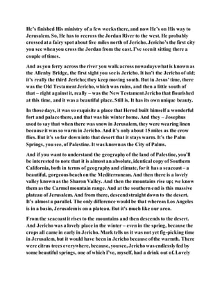 He’s finished His ministry of a few weeksthere, and now He’s on His way to
Jerusalem. So, He has to recross the Jordan River to the west. He probably
crossedata fairy spot about five miles north of Jericho. Jericho’s the first city
you see whenyou cross the Jordan from the east. I’ve seenit sitting there a
couple of times.
And as you ferry across the river you walk across nowadayswhatis known as
the Allenby Bridge, the first sight you see is Jericho. It isn’t the Jericho of old;
it’s really the third Jericho;they keepmoving south. But in Jesus’time, there
was the Old TestamentJericho, which was ruins, and then a little south of
that – right againstit, really – was the New TestamentJericho that flourished
at this time, and it was a beautiful place. Still is. It has its own unique beauty.
In those days, it was so exquisite a place that Herod built himself a wonderful
fort and palace there, and that was his winter home. And they – Josephus
used to say that when there was snow in Jerusalem, they were wearing linen
because it was so warm in Jericho. And it’s only about 15 miles as the crow
flies. But it’s so far down into that desert that it stays warm. It’s the Palm
Springs, you see, of Palestine. It was knownas the City of Palms.
And if you want to understand the geographyof the land of Palestine, you’ll
be interested to note that it is almost an absolute, identical copy of Southern
California, both in terms of geographyand climate, for it has a seacoast – a
beautiful, gorgeous beachon the Mediterranean. And then there is a lovely
valley known as the Sharon Valley. And then the mountains rise up; we know
them as the Carmel mountain range. And at the southern end is this massive
plateau of Jerusalem. And from there, descendstraight down to the desert.
It’s almosta parallel. The only difference would be that whereas Los Angeles
is in a basin, Jerusalemis on a plateau. But it’s much like our area.
From the seacoastit rises to the mountains and then descends to the desert.
And Jericho was a lovely place in the winter – even in the spring, because the
crops all came in early in Jericho. Mark tells us it was not yet fig-picking time
in Jerusalem, but it would have been in Jericho because ofthe warmth. There
were citrus trees everywhere, because, yousee, Jericho was endlesslyfed by
some beautiful springs, one of which I’ve, myself, had a drink out of. Lovely
 