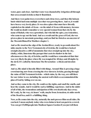 water, pure and clear. And that water was channeledby irrigation all through
that area around Jericho so that it flourished.
And there were palm trees everywhere and citrus trees, and then this balsam
bush which had some multiple uses that was growing there. And so, it would
have been a very lovely place. It was also a place that must have literally
exploded on the minds of Jesus – on the mind of Jesus with memory, because
He would no doubt remember a very specialwoman from that city by the
name of Rahab, who was a prostitute, but who hid the spies, you remember,
who came to spy out the land. And as a result and the grace ofGod, she was
given a place in messianic genealogy, andyou find her listed as an ancestorof
the MessiahHimself in Matthew chapter 1.
And as He stoodon the edge of the JordanRiver, ready to go south about five
miles maybe to the New Testamentcity of Jericho, He would have looked
straight aheadto a cliff of mountains that rises straight up into the sky,
chalky, white, limestone-like parapet that casts its shadow in the late
afternoonover the city of Jericho, and He would have remembered that that
was very likely the place where He was tempted for 40 days and 40 nights by
the devil. It’s calledby historians The Devastation – a bleak and desolate
place.
And so, His mind is literally filled with things. Around Him is pressing a huge
crowdmoving now from crossing the river down to Jericho, passing through
the ruins of Old TestamentJericho – which ruins, by the way, are still there
for our visitor to see, including the ancient wall which so accommodatedthe
plan of God by falling over on cue.
And as they came to the city, He could see the sights, and smell the smells, and
hear the sounds. And it would be such a fulfilling experience. And in the midst
of all of this, the tremendous anticipation of His own death only days away.
He’s only, by the way, six hours’ walk, maybe from Jerusalem, six miles north
of the DeadSea, and it’s a fulfilling thing.
Now, as He comes into the city, naturally the mob presses Him on all sides. He
can heal. I mean anybody today who even claims to heal can pack in a crowd.
You can get15,000people into Madison Square Garden if you just tell them
 