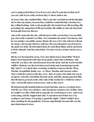 you’re going to heal them. Even if you can’t, they’ll come just to find out if
you can. And if you really can heal, they’re there; believe me.
In Jesus’time, they mobbed Him. That’s why the Lord had to tell the disciples
not to take any money, because they could have made literally a fortune in a
day selling healings. And so, the people pile all around Jesus, His teaching, His
preaching, the magnetism of His personality, His ability to raise the dead and
heal people from any disease.
And as He came into the city, with the press of the crowd, there was one little
guy who really wanted to see Him. You remember his name? Zacchaeus.And
he was number one public enemy. Hated. He was a Jew who sold out to Rome
for money. He became chief tax collector. He exacerbatedtax out of Israel to
the point of a fault. He defrauded them; he stole them blind, and he pocketed
it all for himself. And they hated him. Not only was he a traitor, but he was a
crook.
But he was fascinatedby Jesus. Now, how did he know about Him? Well, it
hadn’t been long before this that Jesus made a short trip to Bethany. And
when He was there, He raisedLazarus from the dead. And the word went like
wildfire. Bethany was the town betweenJericho and Jerusalemjust up the
hill. And it’s very likely that everybody would have known who the Mary,
Martha, Josephlittle family was – or Mary, Martha, and Lazarus rather.
They would have knownwho they were. And, of course, the whole city was in
an uproar when He raisedhim from the dead. And His enemies pursued Him
that He had to go back on the other side of the Jordan for a while for safety’s
sake - at leastHe had to retreataway. And so, they knew.
He had practically banished disease from Palestine, and so, everybody knew
who He was. They were all there. And Zacchaeus wanteda view of Him. Since
he couldn’t see, like a little kid at a parade, he crawledup in a tree. And Jesus
came along, and He stopped and said, “Come down out of that tree; I’m
coming to your house; I’m going to spend the night,” which wouldn’t have
done anything for the popularity of Jesus, superficially, because this was the
most hated man in town.
 