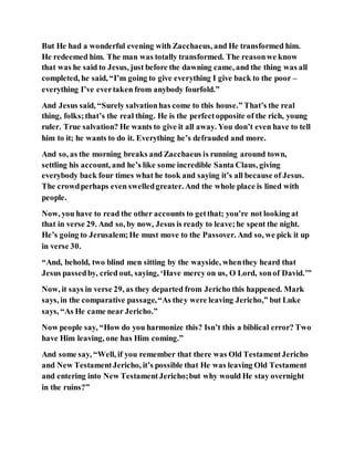 But He had a wonderful evening with Zacchaeus, and He transformed him.
He redeemed him. The man was totally transformed. The reasonwe know
that was he said to Jesus, just before the dawning came, and the thing was all
completed, he said, “I’m going to give everything I give back to the poor –
everything I’ve evertaken from anybody fourfold.”
And Jesus said, “Surely salvationhas come to this house.” That’s the real
thing, folks;that’s the real thing. He is the perfectopposite of the rich, young
ruler. True salvation? He wants to give it all away. You don’t even have to tell
him to it; he wants to do it. Everything he’s defrauded and more.
And so, as the morning breaks and Zacchaeus is running around town,
settling his account, and he’s like some incredible Santa Claus, giving
everybody back four times what he took and saying it’s all because of Jesus.
The crowdperhaps even swelledgreater. And the whole place is lined with
people.
Now, you have to read the other accounts to getthat; you’re not looking at
that in verse 29. And so, by now, Jesus is ready to leave;he spent the night.
He’s going to Jerusalem;He must move to the Passover. And so, we pick it up
in verse 30.
“And, behold, two blind men sitting by the wayside, whenthey heard that
Jesus passedby, cried out, saying, ‘Have mercy on us, O Lord, sonof David.’”
Now, it says in verse 29, as they departed from Jericho this happened. Mark
says, in the comparative passage,“As they were leaving Jericho,” but Luke
says, “As He came near Jericho.”
Now people say, “How do you harmonize this? Isn’t this a biblical error? Two
have Him leaving, one has Him coming.”
And some say, “Well, if you remember that there was Old TestamentJericho
and New TestamentJericho, it’s possible that He was leaving Old Testament
and entering into New TestamentJericho;but why would He stay overnight
in the ruins?”
 
