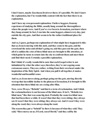 I don’t know, maybe Zacchaeus livedover there; it’s possible. We don’t know
the explanation, but I’m wonderfully content with the fact that there is an
explanation.
And I have my own personalexplanation. I believe beggars, frommy
experience of studying the Bible, usually hung around the thoroughfares
where the people were. And if you’ve ever been to Jerusalem, you know where
they hang around. In fact, I ran into the same beggars, almostevery day, just
outside the city gate. And that seems to be the rather traditional place for
them.
And so, I guess, perhaps one explanation of what might have happened is this:
that as Jesus is moving with this mob, and they come to the gate, and the
crowdand the noise and all that’s going on, and they pass out the gate, then
all of a sudden the cries of these blind men are brought to His attention, at
which point he turns to return into the city to confront them and meet them
and find their need. Certainly a possible explanation.
But I think it’s really wonderful to note that eachGospelwriter is not
intimidated by what the other says;therefore, they’re not copying some
extraneous source. Theyare, rather, writing from their own heart under the
inspiration of the Holy Spirit. And when you pull it all together, it makes
wonderful and beautiful sense.
And so, as Jesus moves along, perhaps going out the gate, moving directly
westup that incredible incline to the plateau of Jerusalem, it is brought to His
attention that these blind me are crying after Him.
Now, verse 30 says, “Behold,” and that is a term of exclamation. And I think
the exclamationhere is not because of the blind men. It isn’t, “Behold, two
blind men,” like that was some big deal. Probably the same two blind men
that had been there a while. It wasn’tthat that they were sitting; they always
sat. It wasn’t that they were sitting; they always sat. And it wasn’t they were
along the road; they were always along the road.
The reasonthey put a “behold” in there is because ofwhat they said. They
said, “Have mercy on us, O Lord, sonof David,” and they callby his
 