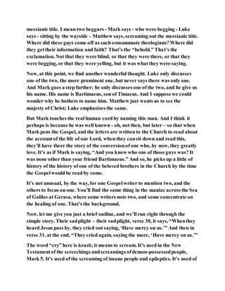 messianic title. I mean two beggars - Mark says - who were begging - Luke
says - sitting by the wayside – Matthew says, screaming out the messianic title.
Where did these guys come off as such consummate theologians?Where did
they gettheir information and faith? That’s the “behold.” That’s the
exclamation. Not that they were blind, or that they were there, or that they
were begging, or that they were yelling, but it was what they were saying.
Now, at this point, we find another wonderful thought. Luke only discusses
one of the two, the more prominent one, but never says there was only one.
And Mark goes a step further; he only discusses one ofthe two, and he give us
his name. His name is Bartimaeus, son of Timaeus. And I suppose we could
wonder why he bothers to name him. Matthew just wants us to see the
majesty of Christ; Luke emphasizes the same.
But Mark touches the real human cord by naming this man. And I think it
perhaps is because he was well known - oh, not then, but later – so that when
Mark pens the Gospel, and the letters are written to the Church to read about
the accountof the life of our Lord, when they cansit down and read this,
they’ll have there the story of the conversionof one who, by now, they greatly
love. It’s as if Mark is saying, “And you know who one of those guys was? It
was none other than your friend Bartimaeus.” And so, he picks up a little of
history of the history of one of the beloved brothers in the Church by the time
the Gospelwould be read by some.
It’s not unusual, by the way, for one Gospelwriter to mention two, and the
others to focus on one. You’ll find the same thing in the maniac across the Sea
of Galilee at Gerasa, where some writers note two, and some concentrate on
the healing of one. That’s the background.
Now, let me give you just a brief outline, and we’ll run right through the
simple story. Their sadplight – their sadplight, verse 30, it says, “Whenthey
heard Jesus pass by, they cried out saying, ‘Have mercy on us.’” And then in
verse 31, at the end, “They cried again, saying the more, ‘Have mercy on us.’”
The word “cry” here is krazō; it means to scream. It’s used in the New
Testamentof the screechings andscreamings ofdemon-possessedpeople,
Mark 5. It’s used of the screaming of insane people and epileptics. It’s used of
 