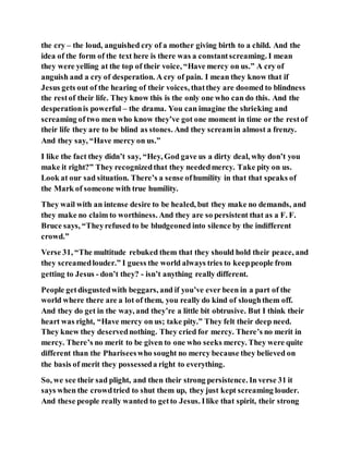 the cry – the loud, anguished cry of a mother giving birth to a child. And the
idea of the form of the text here is there was a constantscreaming. I mean
they were yelling at the top of their voice, “Have mercy on us.” A cry of
anguish and a cry of desperation. A cry of pain. I mean they know that if
Jesus gets out of the hearing of their voices, thatthey are doomed to blindness
the restof their life. They know this is the only one who can do this. And the
desperationis powerful – the drama. You can imagine the shrieking and
screaming of two men who know they’ve got one moment in time or the restof
their life they are to be blind as stones. And they screamin almost a frenzy.
And they say, “Have mercy on us.”
I like the fact they didn’t say, “Hey, God gave us a dirty deal, why don’t you
make it right?” They recognizedthat they neededmercy. Take pity on us.
Look at our sad situation. There’s a sense ofhumility in that that speaks of
the Mark of someone with true humility.
They wail with an intense desire to be healed, but they make no demands, and
they make no claim to worthiness. And they are so persistent that as a F. F.
Bruce says, “Theyrefused to be bludgeoned into silence by the indifferent
crowd.”
Verse 31, “The multitude rebuked them that they should hold their peace, and
they screamedlouder.” I guess the world always tries to keeppeople from
getting to Jesus - don’t they? - isn’t anything really different.
People getdisgustedwith beggars, and if you’ve ever been in a part of the
world where there are a lot of them, you really do kind of sloughthem off.
And they do get in the way, and they’re a little bit obtrusive. But I think their
heart was right, “Have mercy on us; take pity.” They felt their deep need.
They knew they deservednothing. They cried for mercy. There’s no merit in
mercy. There’s no merit to be given to one who seeks mercy. They were quite
different than the Phariseeswho sought no mercy because they believed on
the basis of merit they possesseda right to everything.
So, we see their sad plight, and then their strong persistence. In verse 31 it
says when the crowdtried to shut them up, they just kept screaming louder.
And these people really wanted to getto Jesus. Ilike that spirit, their strong
 