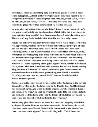 persistence. There’s a third thing here that I would just note for you: their
sound perception. As blind as they were physically, they were equally able to
see spiritually because ofsomething they said, “O Lord, sonof David,” verse
30. “O Lord, son of David,” verse 31. That’s the messianic title. They had
come to the place where they believed that He was the Messiah.
Now, to what extent that faith extends, I don’t know. I mean I can’t – I can’t
give you a – and insight into the dimensions of their faith, but it was there, to
some extent or they wouldn’t have been screaming as frantically as they were.
There wasn’t any doubt in their mind that this was their only chance.
Maybe I’m not sure we can say how sure they were it was a chance, or it was a
real opportunity, but they knew there wasn’tany other, and they put all they
had into this one. And when they said, “O Lord,” there must have been
something in that. I don’t know whether they assumedHim to be God, deity,
or whether they were giving Him a title of honor and respect, which indicated
that He was a sovereignof some kind, a Lord of some kind. But when they
said, “sonof David,” they were identifying Him as the Messiah, forit says in
Matthew 1:1, in the beginning of the genealogiesofJesus, thatHe is the sonof
David, son of Abraham. That is the most common Jewishterm for the coming
King, because in 2 Samuel 7:12 and 13, when God gave the covenantand
promised that there would come a greaterking than David, it would be
David’s greaterson. And so, “sonof David” became the title by which
Messiahwas designated.
And Jesus was the son of David, for Josephhis father had come in the Davidic
line, and Mary his mother had also come in the Davidic line. And He, indeed,
was the son of David. And when the birth of Jesus Christ occurredin Luke 1
and verse 32, we read, “He shall be greatand be called the son of the Highest,
and the Lord God shall give unto Him the throne of His father David, and He
shall reign, and the end of his kingdom shall never come.”
And so, they give Him a messianic name. It’s the same thing they called Him
in chapter 21, when He came into Jerusalemon that Palm Sunday in verse 9,
“Hosanna to the son of David. Blessedis He that comethin the name of the
Lord; Hosanna in the highest.” In verse 11, they said, “This is Jesus the
 