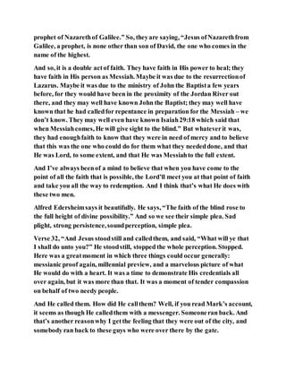 prophet of Nazarethof Galilee.” So, theyare saying, “Jesus ofNazarethfrom
Galilee, a prophet, is none other than son of David, the one who comes in the
name of the highest.
And so, it is a double actof faith. They have faith in His power to heal; they
have faith in His person as Messiah. Maybe it was due to the resurrectionof
Lazarus. Maybe it was due to the ministry of John the Baptista few years
before, for they would have been in the proximity of the Jordan River out
there, and they may well have known John the Baptist; they may well have
known that he had calledfor repentance in preparation for the Messiah – we
don’t know. They may well even have known Isaiah29:18 which said that
when Messiahcomes, He will give sight to the blind.” But whateverit was,
they had enoughfaith to know that they were in need of mercy and to believe
that this was the one who could do for them what they neededdone, and that
He was Lord, to some extent, and that He was Messiahto the full extent.
And I’ve always beenof a mind to believe that when you have come to the
point of all the faith that is possible, the Lord’ll meet you at that point of faith
and take you all the way to redemption. And I think that’s what He does with
these two men.
Alfred Edersheimsays it beautifully. He says, “The faith of the blind rose to
the full height of divine possibility.” And so we see their simple plea. Sad
plight, strong persistence,soundperception, simple plea.
Verse 32, “And Jesus stoodstill and calledthem, and said, “What will ye that
I shall do unto you?” He stoodstill, stopped the whole perception. Stopped.
Here was a greatmoment in which three things could occur generally:
messianic proof again, millennial preview, and a marvelous picture of what
He would do with a heart. It was a time to demonstrate His credentials all
over again, but it was more than that. It was a moment of tender compassion
on behalf of two needy people.
And He called them. How did He callthem? Well, if you read Mark’s account,
it seems as though He calledthem with a messenger. Someoneran back. And
that’s another reasonwhy I getthe feeling that they were out of the city, and
somebody ran back to these guys who were over there by the gate.
 