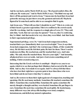 And he ran back, and in Mark 10:49, he says, “Be of goodcomfort. Rise, He
calls you. He wants you.” And in Mark 10:50, it says, “The blind rose up and
threw off his garment and went to Jesus.” I mean once he head that Jesus had
gottenthe message, he just threw awayhis garment and took off. Maybe he
figured he’d come back and be able to see enoughto find it again.
And Jesus says, “Whatwill you that I should do to you?” This is to evoke out
of their hearts a greaterexpectation. This is to confirm in the crowd exactly
what He was doing. And the response is a simple plea of verse 33, “Theysaid
unto him, ‘Lord, that our eyes may be opened.’” You see, they’re confessing
they’re blind. And that needs to be very clear;they were blind. And that leads
to their supernatural privilege.
Supernatural privilege, verse 34, “And Jesus had compassiononthem,
touched their eyes. Immediately their eyes receivedsight.” Now, it says that
Jesus had compassion. And that’s the realmessage,I think, of this wonderful
story. He felt their need; He felt their pain; He hurt for them. There’s such a
tenderness in Him. He reachedout, and He touched their eyes. And Luke
adds, “He said, when He touched them, ‘Receive your sight.’” And instantly,
all physical laws were set aside. And just s God creates something out of
nothing, Christ createdseeing eyes.
Interesting that the Greek verb here is anablepō – blepō to see;ana to see
again, which is to saythat perhaps their blindness had occurred in life, not in
birth. And so, they were made to see again. And I’ve always felt that those
who have lost their sight have a greaterpain to bear than those who were
born blind and do not know what they’ve missed.
And so, He restores to them their sight againout of compassion, touching and
speaking. Oh, He used many methods. Sometimes He touched; sometimes He
didn’t. Sometimes they touched Him. Sometimes He spoke;sometimes He
merely thought a thought and they were healed. Sometimes He put fingers in
ears. Sometimes He used clay; sometimes He used spittle. He healedmany,
many different ways, but always His healings were total, complete,
instantaneous, and defied any natural explanation.
 