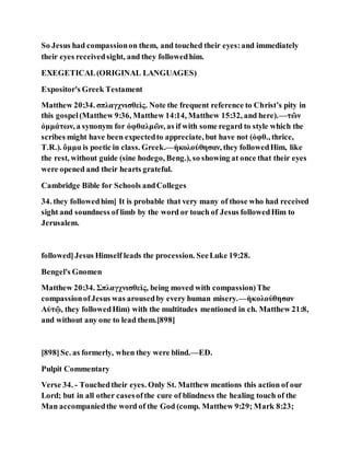 So Jesus had compassionon them, and touched their eyes:and immediately
their eyes receivedsight, and they followedhim.
EXEGETICAL(ORIGINAL LANGUAGES)
Expositor's Greek Testament
Matthew 20:34. σπλαγχνισθεὶς. Note the frequent reference to Christ’s pity in
this gospel(Matthew 9:36, Matthew 14:14, Matthew 15:32, and here).—τῶν
ὀμμάτων, a synonym for ὀφθαλμῶν, as if with some regard to style which the
scribes might have been expectedto appreciate, but have not (ὀφθ., thrice,
T.R.). ὄμμα is poetic in class. Greek.—ἠκολούθησαν, they followedHim, like
the rest, without guide (sine hodego, Beng.), so showing at once that their eyes
were opened and their hearts grateful.
Cambridge Bible for Schools andColleges
34. they followedhim] It is probable that very many of those who had received
sight and soundness of limb by the word or touch of Jesus followedHim to
Jerusalem.
followed]Jesus Himself leads the procession. SeeLuke 19:28.
Bengel's Gnomen
Matthew 20:34. Σπλαγχνισθεὶς, being moved with compassion)The
compassionofJesus was arousedby every human misery.—ἠκολούθησαν
Αὐτῷ, they followedHim) with the multitudes mentioned in ch. Matthew 21:8,
and without any one to lead them.[898]
[898]Sc. as formerly, when they were blind.—ED.
Pulpit Commentary
Verse 34. - Touchedtheir eyes. Only St. Matthew mentions this action of our
Lord; but in all other casesofthe cure of blindness the healing touch of the
Man accompaniedthe word of the God (comp. Matthew 9:29; Mark 8:23;
 