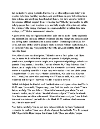 Let me just give you a footnote. There are a lot of people around today who
want us to believe that they can heal. And you’ll turn on your television, from
time to time, and you’ll see those kinds of things. But have you ever noticed
the absence ofblind people? You ever notice that? Oh, they pretend to be able
to help people hear, and lengthen legs, and help people with aches and pains.
But where are the people who have glass eyes, andall of a sudden they have
seeing eyes? This is a monumental miracle.
A person who may be crippled and full of pain canbe made - in the euphoria
of a moment and the hype of their own mind and the energy of a situation and
in a strong actof confident faith in some healer - to stand up and take a few
steps, but none of that stuff’s going to make a personwithout eyeballs see. So,
let the healers line up, who claim they have the gift, and heal the blind. Or
raise the dead.
Now, this takes us to a final point. This takes us to a final point. And I love
this, in verse 34. I callit their submissive pursuit. Sad plight, strong
persistence, soundperception, simple plea, supernatural privilege, submissive
pursuit. They pursue. I love this. The end of verse 34, “Theyfollowed Him.”
That’s just a simple little statement, but it’s a beautiful statement. And what
makes it especiallybeautiful is when they were healed – and one of the other
Gospelwriters – Mark – says, “Jesus saidto them, ‘Go your way. Go your
way.’” Well, you know what their way was? WhenHe said, “Go your way,”
what way did they go? Their way was His way from now on.
I think this is just the kind of stuff that indicates realregeneration. And Mark
10:52 says, “Jesus said, ‘Go your way; your faith has made you whole.’” Now
listen carefully. The word there, “Your faith has made you whole,” is not
iaomai – healedyou; it’s sōzō, “Youfaith has savedyou.” That is the classic
New Testamentword for to be saved. “Your faith has savedyou.” And I think
inherent in what our Lord said there in Mark 10:52 to these blind men was
this, “You’re redeemed.”
Now listen carefully. You do not have to have faith, in the New Testament
record, to be healed. There were plenty of people healedin the New Testament
didn’t have faith. Deadpeople don’t have faith. There are a lot of people
 