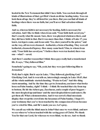 healed in the New Testamentthat didn’t have faith. You can look through all
kinds of illustrations of that; getDick’s book on divine healing today. You can
look them all up; they’re all listed for you there. But you can find all kinds of
healings where there was no faith, but you’ll never find salvationwithout
faith.
And so, whereas faith is not necessaryfor healing, faith is necessaryfor
salvation. And I like to think when Jesus said, “Your faith hath saved you,”
that’s exactly what He meant. Sure, there was physicalwholeness there, and
they did have faith in that. But it was more than that. I think of Luke 17, you
know, ten lepers came, and Jesus said, “Go, show yourself to the priest,” and
on the way, all ten were cleansed – katharizō, a form of healing. They were all
katharizō, cleansedofleprosy. How many came back? One, to whom Jesus
said, “Your faith has savedyou.” I believe there were ten healed; there was
one – what? – saved.
And there’s anotherreasonthat I think these guys really had a transformed
life. It says, “Theyfollowed Him.”
Somebody’s going to say, “Oh, yeah, but they were just following Him to
Jerusalem.”
Well, that’s right. But it says in Luke, “Theyfollowed, glorifying God.”
Glorifying God. And it even tells us, interestingly enough, in Luke 18:43, that
all the whole multitude startedchanting, “Praise to God.” And this thing
starts mounting. And by the time they get to Jerusalem, you know what broke
loose onPalm Sunday, right? I think – I think He touched that city from top
to bottom. He hit the richest guy, Zacchaeus, anda couple of poor beggars –
the most despisedup-and-inner and the most despiseddown-and-outers; He
got them all. What a demonstration. And it was sortof a final messianic
display that sweptthe crowd into the hosannas of Palm Sunday. I hope it’s
your testimony that you’ve been touched by the compassionofJesus because
you’ve cried for Him, and He’s made you see. Let’s pray.
We canall saywith the blind man in John 9 that once we were blind, and now
we see when we’ve been touched with the saving grace of Christ. We thank
You for that our Lord, for whereas we were blind, we do see. And we thank
 