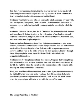 You that Jesus is compassionate, thatHe is never too busy in the matter of
redeeming the universe to stopto hear the cry of those in need, and that His
heart is touched deeply with compassionforthat heart.
We thank You that when we who are spiritually blind come and cry out, “Oh,
that our eyes may be opened,” that the same Lord of compassionis there to
open our eyes as well. And our faith can make us to be saved, to be whole in
spirit.
We thank You also, Father, that Jesus Christ has the power to heal all disease
and somedaywill do that in glory at the redemption of our bodies, when all
sickness, andsorrow, and pain, and death is banished forever. We thank You,
and we wait for that display of power.
In the meantime, because we know that sicknessmust endure as long as sin
endures, we thank You that our Savioris compassionate.And He understands
our frailties. He feels the pain of our fallenness. He sympathizes with our
sorrow, and has even in the midst of them His holy purposes, that we through
those things might be made more like Jesus Christ who is indeed a
sympathetic high priest.
We thank you for this glimpse of our dear Savior. We pray that we might see
Him with as cleareyes as those two blind men saw Him: the Lord, the son of
David, the rightful King, the one alone who cansave those who come in faith
and cry for mercy out of their sad distress.
With your head bowed in the moment, as we close, if you have never come to
the light of Christ, we would invite you to do that this morning. Believe in
your heart, confess with your mouth Jesus is Lord, acceptHis work on the
cross for you, and you will come to see with the eyes of the soul.
The GospelAccording to Matthew
 