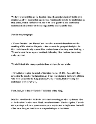 We have watchedHim as He devoted Himself almost exclusively to His own
disciples, and yet manifested a perpetual readiness to turn to the multitudes as
they came, to Him in their need, and with their question, and continually
maintained His attitude of defense againstthe attacks ofHis foes.
Now in this paragraph:
- We see first the Lord Himself and there is a wonderful revelation of the
working of His mind at this point. - We see next the group of disciples, the
first circle immediately around Him, and we learn what they were thinking. -
We see beyond them, a greatmultitude following Him, curious, interested,
and expectant.
We shall divide the paragraphinto three sections for our study.
- First, that revealing the mind of the King (verses 17-19). - Secondly, that
revealing the mind of the Kingdom, as it was establishedin the hearts of those
who were yielded to the King (verses 20-28). -Finally, that revealing the
multitudes (verses” 29-34).
First, then, as to the revelation of the mind of the King.
It is first manifest that He had a clearunderstanding of what lay before Him
at the hands of lawless men. Mark the minuteness of His description. There is
not a perhaps in it, or a peradventure, or a maybe; not a single word that will
allow us to imagine that Jesus was speculating as to the future.
 