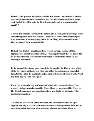 He said, “We go up to Jerusalem;and the Son of man shall be delivered unto
the chief priests and unto the scribes;and they shall condemn Him to death,
And shall deliver Him unto the Gentiles to mock, and to scourge, and to
crucify.”
There is the utmost accuracyin the details, and a calm, quiet knowledge ofthe
actualthings that were before Him. The roads to Jerusalemwere thronged
with multitudes who were going to the feasts. Manyof them would be near
Him because oftheir interest in Him.
He took His disciples apart from these crowds perhaps turning off the
highroad into some bypath for a little, or making it evident that He desired to
be alone and calmly told them in brief words of the facts to which He was
moving in Jerusalem.
In the secondplace there was evidently in the mind of the King a clearvision
of the fact that what lay before Him was within the determinate counselof
God, for He ended the declarationof coming suffering with these words, “And
the third day He shall rise again.”
From that wonderful day at CaesareaPhilippi after the confessionofPeter,
when Jesus beganto talk about His Cross, He never mentioned His Cross to
His disciples upon any one occasionwithout also declaring the fact of His
coming resurrection.
Not only the clearvision of the darkness, and the clearvision of the light
beyond; not only a certainknowledge ofall the suffering and the pain, and an
equally certainknowledge ofthe ultimate triumph over these things in
 