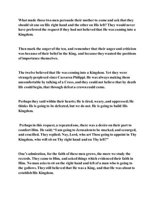 What made those two men persuade their mother to come and ask that they
should sit one on His right hand and the other on His left? They would never
have preferred the request if they had not believed that He was coming into a
Kingdom.
Then mark the angerof the ten, and remember that their angerand criticism
was because oftheir belief in the King, and because theywanted the positions
of importance themselves.
The twelve believed that He was coming into a Kingdom. Yet they were
strangelyperplexed since Caesarea Philippi. He was always making them
uncomfortable by talking of a Cross, and they could not believe that by death
life could begin, that through defeata crowncould come.
Perhaps they said within their hearts; He is tired, weary, and oppressed;He
thinks He is going to be defeated, but we do not. He is going to build His
Kingdom.
Perhaps in this request, a repeatedone, there was a desire on their part to
comfort Him. He said; “I am going to Jerusalemto be mocked, and scourged,
and crucified. They replied; Nay, Lord, who art Thou going to appoint in Thy
Kingdom, who will sit on Thy right hand and on Thy left?”
One’s admiration, for the faith of these men grows, the more we study the
records. They came to Him, and askedthings which evidencedtheir faith in
Him. No man asks to sit on the right hand and left of a man who is going to
the gallows.Theystill believed that He was a King, and that He was about to
establishHis Kingdom.
 