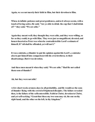 Again, we see not merely their faith in Him, but their devotion to Him.
When, in infinite patience and greatgentleness, andas it always seems, with a
touch of loving satire, He said, “Are ye able to drink the cup that I shall drink
of? “ they said, “We are able.”
Again they meant well; they thought they were able, and they were willing, so
far as they could, to go with Him. They were just as magnificent, devoted, and
honest-heartedas Peterwas when he contradictedhis Lord’s estimate of
himself, If “allshall be offended, yet will not I.”
It was a mistake, a blunder to put his opinion againsthis Lord’s, a mistake
also to put himself into comparisonwith his own brethren, to their
disadvantage. But it was devotion.
And these men meant it when they said, “We are able.” Had He not called
them sons of thunder?
Ah, but they were not able!
A few short weeks atmost, days in all probability, and He would see the sons
of thunder flying with the crowd of frightened disciples. The failure revealed
then, is the failure of the selfcenteredlife. Faith in Christ, devotion to Christ,
and yet self-seeking.“Grantthat these my two sons may sit, the one on thy
right hand, and the other on the left, in thy kingdom.”
 