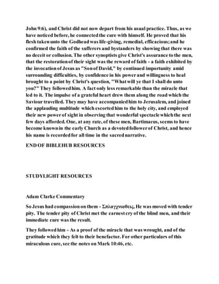 John 9:6), and Christ did not now depart from his usual practice. Thus, as we
have noticed before, he connectedthe cure with himself. He proved that his
flesh takenunto the Godheadwas life-giving, remedial, efficacious;and he
confirmed the faith of the sufferers and bystanders by showing that there was
no deceit or collusion. The other synoptists give Christ's assurance to the men,
that the restorationof their sight was the reward of faith - a faith exhibited by
the invocationof Jesus as "Sonof David," by continued importunity amid
surrounding difficulties, by confidence in his powerand willingness to heal
brought to a point by Christ's question, "Whatwill ye that I shall do unto
you?" They followedhim. A fact only less remarkable than the miracle that
led to it. The impulse of a grateful heart drew them along the road which the
Saviour travelled. They may have accompaniedhim to Jerusalem, and joined
the applauding multitude which escortedhim to the holy city, and employed
their new powerof sight in observing that wonderful spectaclewhichthe next
few days afforded. One, at any rate, of these men, Bartimaeus, seems to have
become knownin the early Church as a devotedfollowerof Christ, and hence
his name is recordedfor all time in the sacrednarrative.
END OF BIBLEHUB RESOURCES
STUDYLIGHT RESOURCES
Adam Clarke Commentary
So Jesus had compassionon them - Σπλαγχνιαθεις, He was moved with tender
pity. The tender pity of Christ met the earnestcry of the blind men, and their
immediate cure was the result.
They followedhim - As a proof of the miracle that was wrought, and of the
gratitude which they felt to their benefactor. For other particulars of this
miraculous cure, see the notes on Mark 10:46, etc.
 