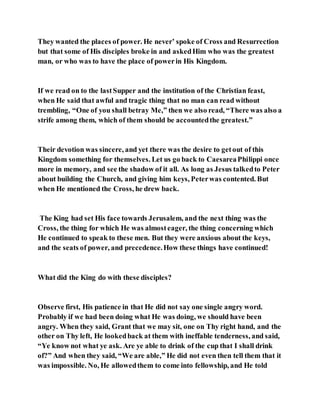 They wanted the places of power. He never’ spoke of Cross and Resurrection
but that some of His disciples broke in and askedHim who was the greatest
man, or who was to have the place of powerin His Kingdom.
If we read on to the lastSupper and the institution of the Christian feast,
when He said that awful and tragic thing that no man can read without
trembling, “One of you shall betray Me,” then we also read, “There was also a
strife among them, which of them should be accountedthe greatest.”
Their devotion was sincere, and yet there was the desire to getout of this
Kingdom something for themselves. Let us go back to CaesareaPhilippi once
more in memory, and see the shadow of it all. As long as Jesus talkedto Peter
about building the Church, and giving him keys, Peterwas contented. But
when He mentioned the Cross, he drew back.
The King had set His face towards Jerusalem, and the next thing was the
Cross, the thing for which He was almosteager, the thing concerning which
He continued to speak to these men. But they were anxious about the keys,
and the seats of power, and precedence.How these things have continued!
What did the King do with these disciples?
Observe first, His patience in that He did not say one single angry word.
Probably if we had been doing what He was doing, we should have been
angry. When they said, Grant that we may sit, one on Thy right hand, and the
other on Thy left, He lookedback at them with ineffable tenderness, and said,
“Ye know not what ye ask. Are ye able to drink of the cup that I shall drink
of?” And when they said, “We are able,” He did not even then tell them that it
was impossible. No, He allowedthem to come into fellowship, and He told
 