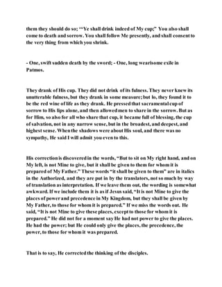 them they should do so; ‘“Ye shall drink indeed of My cup;” You also shall
come to death and sorrow. You shall follow Me presently, and shall consentto
the very thing from which you shrink.
- One, swift sudden death by the sword; - One, long wearisome exile in
Patmos.
They drank of His cup. They did not drink of its fulness. They never knew its
unutterable fulness, but they drank in some measure;but lo, they found it to
be the red wine of life as they drank. He pressedthat sacramentalcup of
sorrow to His lips alone, and then allowedmen to share in the sorrow. But as
for Him, so also for all who share that cup, it became full of blessing, the cup
of salvation, not in any narrow sense, but in the broadest, and deepest, and
highest sense. Whenthe shadows were aboutHis soul, and there was no
sympathy, He said I will admit you even to this.
His correctionis discoveredin the words, “But to sit on My right hand, and on
My left, is not Mine to give, but it shall be given to them for whom it is
prepared of My Father.” These words “it shall be given to them” are in italics
in the Authorized, and they are put in by the translators, not so much by way
of translation as interpretation. If we leave them out, the wording is somewhat
awkward. If we include them it is as if Jesus said, “It is not Mine to give the
places of powerand precedence in My Kingdom, but they shall be given by
My Father, to those for whom it is prepared.” If we miss the words out. He
said, “It is not Mine to give these places, exceptto those for whom it is
prepared.” He did not for a moment sayHe had not power to give the places.
He had the power; but He could only give the places, the precedence, the
power, to those for whom it was prepared.
That is to say, He correctedthe thinking of the disciples.
 