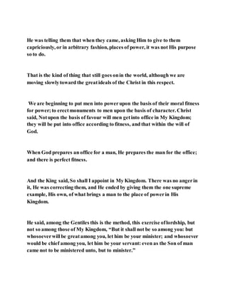 He was telling them that when they came, asking Him to give to them
capriciously, or in arbitrary fashion, places of power, it was not His purpose
so to do.
That is the kind of thing that still goes onin the world, although we are
moving slowlytoward the greatideals of the Christ in this respect.
We are beginning to put men into powerupon the basis of their moral fitness
for power;to erectmonuments to men upon the basis of character. Christ
said, Notupon the basis of favour will men getinto office in My Kingdom;
they will be put into office according to fitness, and that within the will of
God.
When God prepares an office for a man, He prepares the man for the office;
and there is perfect fitness.
And the King said, So shall I appoint in My Kingdom. There was no angerin
it, He was correcting them, and He ended by giving them the one supreme
example, His own, of what brings a man to the place of powerin His
Kingdom.
He said, among the Gentiles this is the method, this exercise oflordship, but
not so among those of My Kingdom, “But it shall not be so among you: but
whosoeverwillbe greatamong you, let him be your minister; and whosoever
would be chief among you, let him be your servant: even as the Son of man
came not to be ministered unto, but to minister.”
 