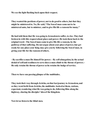 We see the light flashing back upon their request.
They wanted the positions of power, not to do goodto others, but that they
might be ministered to. No, He said, “The Sonof man came not to be
ministered unto, but to minister, and to give His life a ransom for many.”
He had told them that He was going to Jerusalemto suffer, to rise. They had
broken in with this requestabout place and power. He took them back to the
original word - The Son of man came to give His life a ransom, by the
pathway of that suffering. Do not argue about your place of power, but get
ready for any place your King may give you by following the Sonof man, in
giving your life for the ransom of others.
- By sacrifice a man fits himself for power. - By self-abnegation, by the actual
denial of selfand readiness to serve does a man climb to the throne of power; -
He only retains his throne of power as he retains his badge of service.
Then we have one passing glimpse of the multitudes.
They took their way through Jericho, on that lastjourney to Jerusalem, and
as they went forth from Jericho, the multitudes lookedat them, curious,
expectant, wondering what He was going to do, following Him along the
highway, sharing the disciples’ idea of the Kingdom.
Now let us listen to the blind men.
 