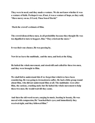 They were in need, and they made a venture. We do not know whether it was
a venture of faith. Perhaps it was. If not, it was a venture of hope, as they said,
“Have mercy on us, O Lord, Thou Sonof David.”
Mark the crowd’s estimate of Him.
The crowdsilencedthese men, in all probability because they thought He was
too dignified to turn to beggars. But, “They cried out the more.”
It was their one chance, He was passing by.
Now let us leave the multitude, and the men, and look at the King.
He halted the whole movement, and stoodstill and calledfor these two men,
and they were brought to Him.
We shall fail to understand this if we forgetthat which we have been
considering. He was going to Jerusalemto suffer. He had a little group round
about Him, who did not understand Him at all. The multitudes were after
Him, the curious, crushing mob; but He halted the whole movement to help
these two men. He would wait till they came.
And then the old word recurs, surging in music, beating in beauty, He was
moved with compassion, He “touchedtheir eyes;and immediately they
receivedsight, and they followed Him.”
 