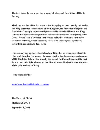 The first thing they saw was this wonderful King, and they followedHim in
the way.
Mark the relation of the lastscene to the foregoing sections, how by this action
the King correctedthe false idea of the Kingdom, the false idea of dignity, the
false idea of the right to place and power, as He revealedHimself as a King
Who had compassionenoughto halt the movement toward the mystery of the
Cross, for the sake oftwo men that neededhelp; that He would turn aside
from that pathway, which according to His ownshowing was a pathway
toward His crowning, to heal them.
One can only say again, Let us behold our King. Let us press more closelyto
Him, and, in order that we may be more kingly after the measure and manner
of His life, let us follow Him, even by the way of the Cross;knowing this, that
for evermore the light of resurrectionlife and power lies just beyond the place
of the pain and the suffering.
~ end of chapter 55 ~
http://www.baptistbiblebelievers.com/
The Mercyof Christ
Matthew 20:29-34
September 5, 2004
 