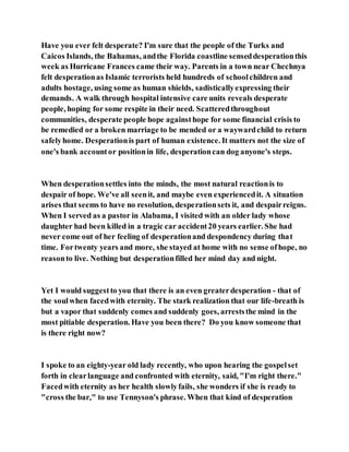 Have you ever felt desperate? I'm sure that the people of the Turks and
Caicos Islands, the Bahamas, andthe Florida coastline senseddesperationthis
week as Hurricane Frances came their way. Parents in a town near Chechnya
felt desperationas Islamic terrorists held hundreds of schoolchildren and
adults hostage, using some as human shields, sadisticallyexpressing their
demands. A walk through hospital intensive care units reveals desperate
people, hoping for some respite in their need. Scatteredthroughout
communities, desperate people hope againsthope for some financial crisis to
be remedied or a broken marriage to be mended or a waywardchild to return
safelyhome. Desperationis part of human existence. It matters not the size of
one's bank accountor positionin life, desperationcan dog anyone's steps.
When desperationsettles into the minds, the most natural reactionis to
despair of hope. We've all seenit, and maybe even experiencedit. A situation
arises that seems to have no resolution, desperationsets it, and despairreigns.
When I served as a pastor in Alabama, I visited with an older lady whose
daughter had been killed in a tragic car accident20 years earlier. She had
never come out of her feeling of desperationand despondency during that
time. Fortwenty years and more, she stayed at home with no sense ofhope, no
reasonto live. Nothing but desperationfilled her mind day and night.
Yet I would suggestto you that there is an even greaterdesperation - that of
the soulwhen facedwith eternity. The stark realization that our life-breath is
but a vapor that suddenly comes and suddenly goes, arreststhe mind in the
most pitiable desperation. Have you been there? Do you know someone that
is there right now?
I spoke to an eighty-year old lady recently, who upon hearing the gospelset
forth in clearlanguage and confronted with eternity, said, "I'm right there."
Facedwith eternity as her health slowlyfails, she wonders if she is ready to
"cross the bar," to use Tennyson's phrase. When that kind of desperation
 