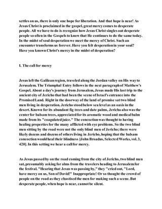 settles on us, there is only one hope for liberation. And that hope is near! As
Jesus Christ is proclaimed in the gospel, greatmercycomes to desperate
people. All we have to do is recognize how Jesus Christ singles out desperate
people so often in the Gospels to know that He continues to do the same today.
In the midst of soul desperationwe meet the mercy of Christ. Such an
encounter transforms us forever. Have you felt desperationin your soul?
Have you known Christ's mercy in the midst of desperation?
I. The call for mercy
Jesus left the Galileanregion, traveled along the Jordan valley on His wayto
Jerusalem. The Triumphal Entry follows in the next paragraphof Matthew's
Gospel. About a day's journey from Jerusalem, Jesus made His last trip to the
ancient city of Jericho that had been the scene ofIsrael's entrance into the
PromisedLand. Right in the doorway of the land of promise sattwo blind
men living in desperation. Jericho stoodbelow sea levelas an oasis in the
desert. Known for its abundant fig trees and date palms, Jericho also was the
centerfor balsam trees, appreciatedfor its aromatic woodand medicalbalm
made from its "coagulatedjuice." The concoctionwas thought to having
healing properties for the many afflicted with eye problems. So the two blind
men sitting by the road were not the only blind men of Jericho;there were
likely dozens and dozens of others living in Jericho, hoping that the balsam
concoctionwouldheal their blindness [John Broadus, SelectedWorks,vol. 3,
420]. In this setting we hear a callfor mercy.
As Jesus passedby on the road coming from the city of Jericho, two blind men
sat, presumably asking for alms from the travelers heading to Jerusalemfor
the festival. "Hearing that Jesus was passing by," they "cried out, "Lord,
have mercy on us, Son of David!" Inappropriate! Or so thought the crowd of
people on the road as they chastisedthe men for making such a scene. But
desperate people, when hope is near, cannotbe silent.
 