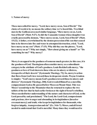 1. Nature of mercy
These men called for mercy. "Lord, have mercy on us, Son of David." The
choice of words is by no means the solitary time we've heard this. Two blind
men in the Galileanarea used similar language, "Have mercy on us, Lord,
Son of David" (Matt. 9:27). So did the Canaanite woman whose daughterwas
cruelly possessedby demons, "Have mercy on me, Lord, Son of David" (Matt.
15:22). A father, overwhelmed by the demon possessionofhis son that caused
him to be thrown into fire and water in attempted destruction, cried, "Lord,
have mercy on my son" (Matt. 17:15). Why did they use the phrase, "Lord,
have mercy on us"? Why not simply, "How about giving me a hand!" or "Do
something for me!" Why mercy?
Mercy is an appeal to the goodness ofsomeone much greater;in this case, it is
the goodnessofGod. Theologiansoftenconsidermercy as a subordinate
categoryto the attribute of God's goodness. Louis Berkhofcalls mercy, "the
goodness orlove of God shownto those who are in misery or distress,
irrespective of their deserts" [Systematic Theology, 72]. So, mercyis action
that flows from God's love toward those in desperate straits. Wayne Grudem
is simpler. "God's mercy means God's goodnesstowardthose in misery and
distress" [Systematic Theology, 200]. God revealedHimself as a merciful,
compassionateGodas He passedbefore MosesonMount Sinai. This was
Moses'secondtrip to the Mountain when he returned to replace the two
tablets of the law that he had earlier brokenat the sight of Israel's rebellion.
Moses neededbetter understanding of the nature and characterofGod, so the
Lord passedby and proclaimed, "The Lord, the Lord God, compassionate
and gracious, slow to angerand abounding in lovingkindness [hesedor
covenantmercy] and truth; who keeps lovingkindness for thousands, who
forgives iniquity, transgressionand sin" (Ex. 34:6-7). Moses, andall Israel
needed to understand that God is merciful. Many times they would need to
 