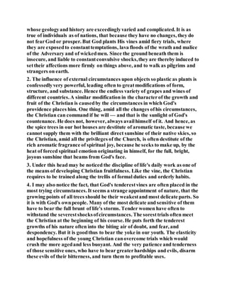 whose geologyand history are exceedinglyvaried and complicated. It is as
true of individuals as of nations, that because they have no changes, they do
not fearGod or prosper. But God plants His vines amid fiery trials, where
they are exposedto constanttemptations, lava floods of the wrath and malice
of the Adversary and of wickedmen. Since the ground beneath them is
insecure, and liable to constantconvulsive shocks,they are thereby induced to
settheir affections more firmly on things above, and to walk as pilgrims and
strangers on earth.
2. The influence of external circumstances upon objects so plastic as plants is
confessedlyvery powerful, leading often to greatmodifications of form,
structure, and substance. Hence the endless variety of grapes and wines of
different countries. A similar modification in the characterof the growth and
fruit of the Christian is causedby the circumstances in which God's
providence places him. One thing, amid all the changes ofhis circumstances,
the Christian can command if he will — and that is the sunlight of God's
countenance. He does not, however, always availhimself of it. And hence, as
the spice trees in our hot houses are destitute of aromatic taste, because we
cannot supply them with the brilliant direct sunshine of their native skies, so
the Christian, amid all the privileges of the Church, is often destitute of the
rich aromatic fragrance of spiritual joy, because he seeks to make up, by the
heat of forced spiritual emotion originating in himself, for the full, bright,
joyous sunshine that beams from God's face.
3. Under this head may be noticed the discipline of life's daily work as one of
the means of developing Christian fruitfulness. Like the vine, the Christian
requires to be trained along the trellis of formal duties and orderly habits.
4. I may also notice the fact, that God's tenderestvines are often placed in the
most trying circumstances. It seems a strange appointment of nature, that the
growing points of all trees should be their weakestand most delicate parts. So
it is with God's ownpeople. Many of the most delicate and sensitive of them
have to bear the full brunt of life's storms. Tender women have often to
withstand the severestshocksofcircumstances. The soresttrials often meet
the Christian at the beginning of his course. He puts forth the tenderest
growths of his nature often into the biting air of doubt, and fear, and
despondency. But it is goodthus to bear the yoke in our youth. The elasticity
and hopefulness of the young Christian canovercome trials which would
crush the more agedand less buoyant. And the very patience and tenderness
of those sensitive ones, who have to bear greaterhardships and evils, disarm
these evils of their bitterness, and turn them to profitable uses.
 