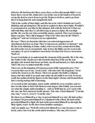 defector. He had been for three years close, so closethat people didn’t even
know there was no life. Judas now was on his way to the leaders of Israel to
setup the deal to arrestJesus to get his 30 pieces ofsilver, and to go from
there to hang himself, and catapult into hell.
This is the reality of that night, and this has to be what’s behind our Lord’s
thinking and speaking here. He needs to explain to these men Judas. Wouldn’t
it seemnatural to you that in this intimate talk with the beloved 11 that are
still with Him, that they’re all still trying to process Judas. He was high
profile. He was the one who carriedthe money, trusted. They were trying to
figure out just, “How did it happen? Who is he? How does he fit? What’s
going on?” and our Lord gives us an explanation.
He says, “There are branches that have an outward appearance of
attachment, but bear no fruit. They’re takenaway and they’re burned.” And
He has to be thinking of Judas. Judas, who was in close connectionto Him,
has left on his way to eternal hell. And, in fact, the Bible says he went to his
own place. It says it would have been better for him if he’d never been born,
Mark 14.
So our Lord helps us to understand the elements of the parable. He is the vine,
the Fatheris the vinedresser;the branches that bear fruit are the true
disciples;the branch that bears no fruit, cut off and burned, is a false disciple.
That’s the way we understand His words.
There are, in the kingdom of God, possessorsoflife and professors:“Not
everyone that says to me, ‘Lord, Lord,’ will enter into My kingdom,” Jesus
said in the Sermon on the Mount. There are people who build a religious
house, but they built it on sand, and rather do not build it on rock. So Jesus
really has gatheredall the figures in the final night’s drama and formed them
into a strong analogyfull of meaning.
As we look at this metaphor, many truths unfold for us to consider, and we
have to take time to deal with them to some degree. But I think you can now
see what the simple understanding is – and we’ll fill that in. Let’s start with
the vine, the first characterin this picture. The vine, Christ Himself: “I am the
true vine,” verse 1, verse 5, “I am the vine.”
He chose to see Himself as a vine, to present himself as a vine. He had earlier,
in chapter 10, presented Himself as a shepherd with a flock. He had earlier
presentedHimself as light. He had earlierpresented Himself as, through the
Holy Spirit, water. So He drew from familiar analogies.
And you might say, “Well, He referred to Himself as a vine because a vine is
lowly, and a vine is in the earth and in lowliness. The vine, if it weren’t
 