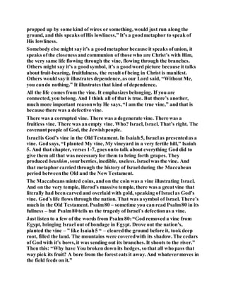 propped up by some kind of wires or something, would just run along the
ground, and this speaks ofHis lowliness.” It’s a goodmetaphor to speak of
His lowliness.
Somebody else might sayit’s a goodmetaphor because it speaks ofunion, it
speaks ofthe closenessandcommunion of those who are Christ’s with Him,
the very same life flowing through the vine, flowing through the branches.
Others might say it’s a goodsymbol, it’s a goodword picture because it talks
about fruit-bearing, fruitfulness, the result of being in Christ is manifest.
Others would say it illustrates dependence, as our Lord said, “Without Me,
you cando nothing.” It illustrates that kind of dependence.
All the life comes from the vine. It emphasizes belonging. If you are
connected, you belong. And I think all of that is true. But there’s another,
much more important reasonwhy He says, “I am the true vine,” and that is
because there was a defective vine.
There was a corrupted vine. There was a degenerate vine. There was a
fruitless vine. There was an empty vine. Who? Israel, Israel. That’s right. The
covenantpeople of God, the Jewishpeople.
Israelis God’s vine in the Old Testament. In Isaiah5, Israelas presentedas a
vine. Godsays, “I planted My vine, My vineyard in a very fertile hill,” Isaiah
5. And that chapter, verses 1-7, goes onto talk about everything God did to
give them all that was necessaryfor them to bring forth grapes. They
produced beushim, sourberries, inedible, useless. Israelwas the vine. And
that metaphor carried through the history of Israelduring the Maccabean
period betweenthe Old and the New Testament.
The Maccabeansminted coins, and on the coin was a vine illustrating Israel.
And on the very temple, Herod’s massive temple, there was a greatvine that
literally had been carvedand overlaid with gold, speaking ofIsraelas God’s
vine. God’s life flows through the nation. That was a symbol of Israel. There’s
much in the Old Testament. Psalm80 – sometime you can read Psalm80 in its
fullness – but Psalm80 tells us the tragedy of Israel’s defectionas a vine.
Just listen to a few of the words from Psalm 80:“God removed a vine from
Egypt, bringing Israel out of bondage in Egypt. Drove out the nation’s,
planted the vine – ” like Isaiah5 “ – clearedthe ground before it, took deep
root, filled the land. The mountains were coveredwith its shadow. The cedars
of God with it’s bows, it was sending out its branches. It shoots to the river.”
Then this: “Why have You broken down its hedges, so that all who pass that
way pick its fruit? A bore from the foresteats it away. And whatevermoves in
the field feeds on it.”
 