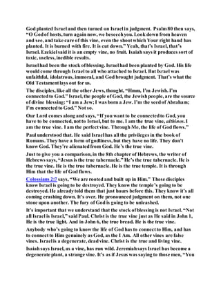 God planted Israeland then turned on Israelin judgment. Psalm80 then says,
“O Godof hosts, turn again now, we beseechyou. Look down from heaven
and see, and take care of this vine, even the shootwhich Your right hand has
planted. It is burned with fire. It is cut down.” Yeah, that’s Israel, that’s
Israel. Ezekielsaid it is an empty vine, no fruit. Isaiah says it produces sort of
toxic, useless,inedible results.
Israelhad been the stock ofblessing. Israelhad been planted by God. His life
would come through Israelto all who attached to Israel. But Israel was
unfaithful, idolatrous, immoral, and God brought judgment. That’s what the
Old Testamentlays out for us.
The disciples, like all the other Jews, thought, “Hmm, I’m Jewish. I’m
connectedto God.” Israel, the people of God, the Jewishpeople, are the source
of divine blessing:“I am a Jew;I was born a Jew. I’m the seedof Abraham;
I’m connectedto God.” Not so.
Our Lord comes along and says, “If you want to be connectedto God, you
have to be connected, notto Israel, but to me. I am the true vine, althinos. I
am the true vine. I am the perfectvine. Through Me, the life of God flows.”
Paul understood that. He said Israelhas all the privileges in the book of
Romans. They have a form of godliness, but they have no life. They don’t
know God. They’re alienatedfrom God. He’s the true vine.
Just to give you a comparison, in the 8th chapter of Hebrews, the writer of
Hebrews says, “Jesus is the true tabernacle.” He’s the true tabernacle. He is
the true vine. He is the true tabernacle. He is the true temple. It is through
Him that the life of God flows.
Colossians 2:7 says, “We are rooted and built up in Him.” These disciples
know Israel is going to be destroyed. They know the temple’s going to be
destroyed. He alreadytold them that just hours before this. They know it’s all
coming crashing down. It’s over. He pronounced judgment on them, not one
stone upon another. The fury of God is going to be unleashed.
It’s important that we understand that the stock ofblessing is not Israel. “Not
all Israel is Israel,” saidPaul. Christ is the true vine just as He said in John 1,
He is the true light. And in John 6, the true bread. He is the true vine.
Anybody who’s going to know the life of God has to connectto Him, and has
to connectto Him genuinely as God, as the I Am. All other vines are false
vines. Israelis a degenerate, deadvine. Christ is the true and living vine.
Isaiahsays Israel, as a vine, has run wild. Jeremiahsays Israel has become a
degenerate plant, a strange vine. It’s as if Jesus was saying to those men, “You
 