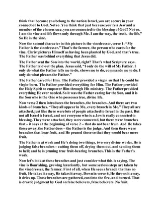 think that because you belong to the nation Israel, you are secure in your
connectionto God. Notso. You think that just because you’re a Jew and a
member of the chosenrace, you are connectedto the blessing of God? Not so.
I am the vine and life flows only through Me. I am the way, the truth, the life.”
So He is the vine.
Now the secondcharacterin this picture is the vinedresser, verse 1: “My
Father is the vinedresser.” That’s the farmer, the person who cares forthe
vine. Christ pictures Himself as having been planted by God, and that’s true.
The Fatherwas behind everything that Jesus did.
The Fathersent the Son into the world, right? That’s what Scripture says.
The Fatherlaid out the plan. Jesus said, “I only do the will of My Father. I
only do what the Father tells me to do, shows me to do, commands me to do. I
only do what pleases the Father.”
The Fathercared for Him. The Fatherprovided a virgin so that He could be
virgin-born. The Father provided everything for Him. The Father provided
the Holy Spirit to empowerHim through His ministry. The Fatherprovided
everything He ever needed. So it was the Father caring for the Son, and it is
the Sonwho is the One who possessestrue, divine life.
Now verse 2 then introduces the branches, the branches. And there are two
kinds of branches. “Theyall appear in Me, every branch in Me.” Theyall are
attached, just like there were lots of people attachedto Israel in the past. But
not all Israelis Israel, and not everyone who is a Jew is really connectedto
blessing. They were attached, they were connected, but there were branches
that – it says at the beginning of verse 2 – that do not bear fruit. And He takes
those away, the Fatherdoes – the Fatheris the judge. And then there were
branches that bear fruit, and He pruned those so that they would bear more
fruit.
The Fatheris at work and He’s doing two things, two very divine works. He is
judging false branches – cutting them off, drying them out, and sending them
to hell; and he is pruning true fruit-bearing branches. This is the Father’s
work.
Now let’s look at these branches and just considerwhat this is saying. The
vine is flourishing, growing luxuriantly, but some serious steps are taken by
the vinedresser, the farmer. First of all, when He sees a branch that has no
fruit, He takes it away, He takes it away. Downin verse 6, He throws it away,
it dries up. Those branches are gathered, castinto the fire, and burned. That
is drastic judgment by God on false believers, false believers. No fruit.
 