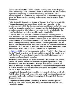 But He comes back at the fruitful branches and He prunes them. He purges
them. It’s actually a verb kathairthat means to make clean. But it was usedin
agriculture for pruning. It could mean removing waste matter after
winnowing grain. It could mean cleaning weeds out of the soil before planting
grain. But it also canmean anything that cleans the plant to make it more
productive.
Philo, the Jewishtheologianat the time of the early New Testamentsaid this:
“As superfluous shoots grow on plants, which are a greatinjury to the
genuine shoots in which the vinedressercleanses, andhe uses kathairthis same
word, and prunes because he knows it’s necessary. So Godwhacks offsome
branches completely, false believers who spend eternity in hell. But for the
rest of us, God goes to work on us with a knife, with a knife.
In ancient times, I’ve read that sometimes there was a pinching process. It
even started with the hand betweenthe first finger and the thumb to literally
pinch the end of a growing shootthat could cause it to die. There was sort of a
removal of kind of a dead end of a branch. And then there was the thinning of
all the suckerpieces coming off that branch. Lots of ways to do that, but all
had the same purpose in mind, and that was so that the branch would be more
productive. That’s the work of the Fatherfor what He does. The Fathercomes
into our lives with a knife to cut awaysin and was us superfluous.
In Hebrews 12:1 it says, “Laying aside the weight – ” right “ – the weight and
the sin.” We all have sin in our lives; it ought to be cut off. But we also have
stuff that doesn’t necessarilygetcategorizedit’s sin. It’s just unnecessary,
wasted, superfluous. Suckerbranches.
The Fathercomes along in our lives with a knife – it’s painful – and He cuts.
He cuts sin. He cuts useless,wastefulbehavior, preoccupationwith things
don’t matter. How does He do that? He might do it through sickness. He
might do it through hardship. He might do it through the loss of a job or loss
of a friend, loss of a loved one, loss of material goods. He might do it through
the loss of reputation, slander.
He might do it through failure, something you workedreally had to pull off.
And He might do it through persecutionfrom people outside, and people you
know and even love. He might do it through grief. He might do it through
disappointment.
It might be extremely painful emotionally. It mist be extremely painful
physically. God orders trouble. This is God providentially using the knife.
God orders trouble.
 
