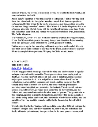 not only trust it, we love it. We not only love it, we want it to do its work, and
so we submit to the knife.
And I believe that that is why this church is so fruitful. That is why the fruit
from this church circles the globe. You bear much fruit because youhave
suffered and let the Word do its work, bringing conviction, cutting awaythe
sin and the things that don’t matter. That’s how it is in the kingdom, that a lot
of people attachto Christ. Some will be cut off and burned, some bear fruit;
and those that bear fruit, the Father works onto bear more fruit, much fruit.
That’s the kingdom.
We’re thankful, aren’t we, that we know that we are fruit-bearing branches.
If you don’t know that, you’re in a very dangerous situation. Take warning
from this passage. Come truthfully to Christ, genuinely to Him.
Father, we are again this morning so blessedtogether, so thankful. We ask
now that You would confirm to our hearts the truth, and setit loose in every
life to accomplishYour purpose. We pray in Christ name. Amen.
A. MACLAREN
THE TRUE VINE
John 15:1 - John 15:4.
WHAT suggestedthis lovely parable of the vine and the branches is equally
unimportant and undiscoverable. Many guesseshave been made, and, no
doubt, as was the case withalmost all our Lord’s parables, some external
objectgave occasionfor it. It is a significant tokenof our Lord’s calm
collectedness,evenat that supreme and heart-shaking moment, that He
should have been at leisure to observe, and to use for His purposes of
teaching, something that was present at the instant. The deep and solemn
lessons whichHe draws, perhaps from some vine by the wayside, are the
richest and sweetestclusters that the vine has ever grown. The greattruth in
this chapter, applied in manifold directions, and viewedin many aspects,is
that of the living union betweenChrist and those who believe on Him, and the
parable of the vine and the branches affords the foundation for all which
follows.
We take the first half of that parable now. It is somewhatdifficult to trace the
course of thought in it, but there seems to be, first of all, the similitude set
forth, without explanation or interpretation, in its most generalterms, and
 