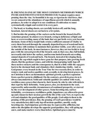II. PRUNING IS ONE OF THE MOST COMMON METHODSBYWHICH
INCREASED FRUITFULNESS IS PRODUCED.No plant requires more
pruning than the vine. So bountiful is its sap, so vigorous its vital force, that
we are amazed at the abundance of superfluous growth which it annually
produces. In order to adapt it to our conditions of cultivation we must
systematicallycripple and restrict it in every part.
1. The head, or leading shoots, are carefully broken off; and the long,
luxuriant, lateral shoots are cut back to a few joints.
2. But besides the pruning of the suckers onthe branch the branch itself is
sometimes pruned. In almost every branch, owing to deficiency of light and
heat, or overcrowding, many of the buds that are put forth every year become
dormant. Some of these torpid buds retain a sufficient amount of vitality to
carry them forward through the annually deposited layers of woodand bark;
so that they still continue to maintain their position visibly, year after year, on
the outside of the bark. In most instances, however, they are too feeble to keep
pace with the onward growth of the branch; and, in that case, they fall behind,
necessarilysink below the surface, and become buried beneath succeeding
annual deposits of woodand bark. The branch, instead of developing them,
employs the sapwhich ought to have gone for that purpose, into growing fresh
shoots. But the gardener comes, and with his sharp pruning knife lops off
these useless suckers;and the consequence is, that in a little while the sap goes
back to the dormant buds and stimulates their slumbering vitality. And so
God prunes every branch in the True Vine for two reasons;first, in order to
remove rank and useless qualities;and, secondly, to develop latent graces. In
no Christian is there an harmonious spiritual growth, a perfect expansion
from a perfect germ in childhood. On the contrary, growth in grace in us is
always unsymmetrical. Solid and valuable qualities are united with weak,
worthless ones;gracesthat charm by their beauty lie side by side with defects
that repel by their deformity. Some graces,also, are dormant in the soul,
repressedby unfavourable circumstances ofcontinued prosperity, or starved
by the over-development of other graces. Some besetting sins, suchas
irritability, covetousness, worldliness,pride, impatience, are allowedto grow
up and exhaust in their noxious growth the life of the soul. Now, to repress the
evil and stimulate the goodqualities of His people, God subjects them to the
pruning of His providence. But, the pruning of God's providence would be
very unsatisfactorydid it only lop off noxious qualities, mortify easily
besetting sins. Such injurious growths may be repressedby affliction, but
unless the discipline develops the opposite goodqualities, they will spring up
anew, and make matters worse than before. Spiritual graces must be
 