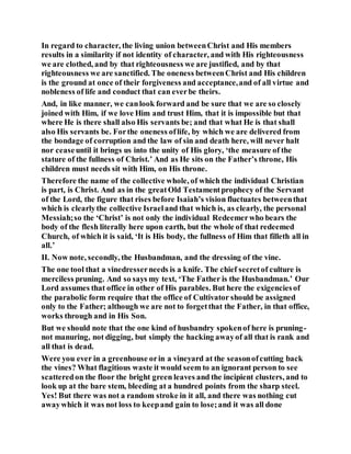 In regard to character, the living union betweenChrist and His members
results in a similarity if not identity of character, and with His righteousness
we are clothed, and by that righteousness we are justified, and by that
righteousness we are sanctified. The oneness betweenChrist and His children
is the ground at once of their forgiveness and acceptance,and of all virtue and
nobleness of life and conduct that can everbe theirs.
And, in like manner, we canlook forward and be sure that we are so closely
joined with Him, if we love Him and trust Him, that it is impossible but that
where He is there shall also His servants be; and that what He is that shall
also His servants be. Forthe oneness oflife, by which we are delivered from
the bondage of corruption and the law of sin and death here, will never halt
nor ceaseuntil it brings us into the unity of His glory, ‘the measure of the
stature of the fullness of Christ.’ And as He sits on the Father’s throne, His
children must needs sit with Him, on His throne.
Therefore the name of the collective whole, of which the individual Christian
is part, is Christ. And as in the greatOld Testamentprophecy of the Servant
of the Lord, the figure that rises before Isaiah’s vision fluctuates betweenthat
which is clearlythe collective Israeland that which is, as clearly, the personal
Messiah;so the ‘Christ’ is not only the individual Redeemerwho bears the
body of the flesh literally here upon earth, but the whole of that redeemed
Church, of which it is said, ‘It is His body, the fullness of Him that filleth all in
all.’
II. Now note, secondly, the Husbandman, and the dressing of the vine.
The one tool that a vinedresserneeds is a knife. The chief secretof culture is
merciless pruning. And so says my text, ‘The Father is the Husbandman.’ Our
Lord assumes that office in other of His parables. But here the exigenciesof
the parabolic form require that the office of Cultivator should be assigned
only to the Father; although we are not to forgetthat the Father, in that office,
works through and in His Son.
But we should note that the one kind of husbandry spokenof here is pruning-
not manuring, not digging, but simply the hacking awayof all that is rank and
all that is dead.
Were you ever in a greenhouse orin a vineyard at the seasonofcutting back
the vines? What flagitious waste it would seem to an ignorant person to see
scatteredon the floor the bright green leaves and the incipient clusters, and to
look up at the bare stem, bleeding at a hundred points from the sharp steel.
Yes! But there was not a random stroke in it all, and there was nothing cut
awaywhich it was not loss to keepand gain to lose;and it was all done
 