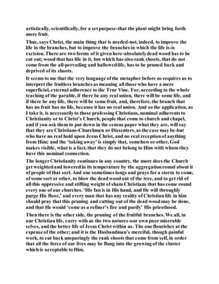 artistically, scientifically, for a setpurpose-that the plant might bring forth
more fruit.
Thus, says Christ, the main thing that is needed-not, indeed, to improve the
life in the branches, but to improve the branches in which the life is-is
excision. There are two forms of it given here-absolutelydead wood has to be
cut out; wood that has life in it, but which has also rank shoots, that do not
come from the all-pervading and hallowedlife, has to be pruned back and
deprived of its shoots.
It seems to me that the very language ofthe metaphor before us requires us to
interpret the fruitless branches as meaning all those who have a mere
superficial, external adherence to the True Vine. For, according to the whole
teaching of the parable, if there be any real union, there will be some life, and
if there be any life, there will be some fruit, and, therefore, the branch that
has no fruit has no life, because it has no real union. And so the application, as
I take it, is necessarilyto those professing Christians, nominal adherents to
Christianity or to Christ’s Church, people that come to church and chapel,
and if you ask them to put down in the census paper what they are, will say
that they are Christians-Churchmen or Dissenters, as the case may be-but
who have no real hold upon Jesus Christ, and no real receptionof anything
from Him; and the ‘taking away’ is simply that, somehow or other, God
makes visible, what is a fact, that they do not belong to Him with whom they
have this nominal connection.
The longerChristianity continues in any country, the more does the Church
get weightedand loweredin its temperature by the aggregationround about it
of people of that sort. And one sometimes longs and prays for a storm to come,
of some sort or other, to blow the dead woodout of the tree, and to get rid of
all this oppressive and stifling weight of sham Christians that has come round
every one of our churches. ‘His fan is in His hand, and He will throughly
purge His floor,’ and every man that has any reality of Christian life in him
should pray that this pruning and cutting out of the dead woodmay be done,
and that He would ‘come as a refiner’s fire and purify’ His priesthood.
Then there is the other side, the pruning of the fruitful branches. We all, in
our Christian life, carry with us the two natures-our own poor miserable
selves, and the better life of Jesus Christ within us. The one flourishes at the
expense of the other; and it is the Husbandman’s merciful, though painful
work, to cut back unsparingly the rank shoots that come from self, in order
that all the force of our lives may be flung into the growing of the cluster
which is acceptable to Him.
 