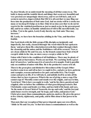 So, dear friends, let us understand the meaning of all that comes to us. The
knife is sharp and the tendrils bleed, and things that seemvery beautiful and
very precious are unsparingly shorn away, and we are left bare, and, as it
seems to ourselves, impoverished. But Oh! it is all sent that we may fling our
force into the production of fruit unto God. And no stroke will be a stroke too
many or too deep if it helps us to that. Only let us take care that we do not let
regrets for the vanished goodharm us just as much as joy in the presentgood
did, and let us rather, in humble submission of will to His merciful knife, say
to Him, ‘Cut to the quick, Lord, if only thereby my fruit unto Thee may
increase.’
III. Lastly, we have here the branches abiding in the Vine, and therefore
fruitful.
Our Lord deals with the little group of His disciples as incipiently and
imperfectly, but really, cleansedthrough ‘the word which He has spokento
them,’ and gives them His exhortation towards that conduct through which
the cleansing and the union and the fruitfulness will all be secured. ‘Now ye
are clean:abide in Me and I in you. As the branch cannot bear fruit of itself
exceptit abide in the vine, no more canye exceptye abide in Me.’
Union with Christ is the condition of all fruitfulness. There may be plenty of
activity and yet barrenness. Works are not fruit. We canbring forth a great
deal ‘of ourselves,’and because it is of ourselves it is nought. Fruit is possible
only on condition of union with Him. He is the productive source of it all.
There is the greatglory and distinctive blessednessofthe Gospel. Other
teachers come to us and tell us how we ought to live, and give us laws, patterns
and examples, reasons andmotives for pure and noble lives. The Gospel
comes and gives us life, if we will take it, and unfolds itself in us into all the
virtues that we have to possess. Whatis the use of giving a man a copy if he
cannot copy it? Morality comes and stands over the cripple, and says to him,
‘Look here! This is how you ought to walk,’and he lies there, paralysed and
crippled, after as before the exhibition of what gracefulprogressionis. But
Christianity comes and bends over him, and lays hold of his hand, and says,
‘In the name of Jesus Christof Nazareth, rise up and walk,’and his feetand
ankle bones receive strength, and ‘he leaps, and walks, and praises God.’
Christ gives more than commandments, patterns, motives; He gives the power
to live soberly, righteously, and godly, and in Him alone is that powerto be
found.
Then note that our receptionof that powerdepends upon our own efforts.
‘Abide in Me and I in you.’ Is that last clause a commandment as well as the
 