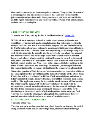 than cankers are roses, orthan oak-gallsare acorns. Theyare but the work of
a creeping grub, and diseasedexcrescencesthat suck into themselves the
juices that should swellthe fruit. Open your hearts to Christ and let His life
and His Spirit come into you, and then you will have ‘your fruit unto holiness,
and the end everlasting life.’
4 THE STORYOF THE VINE
"I am the true Vine, and my Father is the Husbandman." John 15:1.
WE HAVE now a story to tell which, in the eye of heaven, will make our
world for ever memorable and wonderful among her sister spheres. It is the
story of the Vine, and how it was the divine purpose that our earth should be
its fruitful soil, and our race intimately associatedwith its growth and history.
"I am the true Vine," said our Lord. Notimprobably, as He was passing forth
with his disciples into the moonlit air, He perceived a vine clustering around
the window or door; and with an eye ever awaketo eachtouch of natural
beauty, and a heart always alert for spiritual lessons,He turned to them and
said, What that vine is in the world of nature, I am in relation to all true and
faithful souls. I am the true Vine--true, not as opposedto false, but true in the
sense ofreal, substantial, and enduring: the essential, as distinguished from
the circumstantial; the eternal, as distinct from the temporary and transient.
Nature is a parable of God. In eachof her forms we have a revelation of God--
not so complete as that given through the mind of prophets, or the life of Jesus
Christ; but still a revelation of the Divine. Eachnatural object, as it stoodin
Eden's untainted beauty, displayed some aspectof Him whom no man can see
and live. The apple-tree among the trees of the wood; the rose of Sharon; the
lily of the vale; the cedar, with its dark green foliage;the rock with its
strength; the sea with its multitudinousness; the heaven with its limpid blue,
like the divine compassion, over-arching all--these are some of the forth-
shadowings in the natural world of spiritual qualities in the nature of God.
The vine was made the clinging, helpless plant it is, that it might for ever
remind men of certain deep characteristics ofthe divine nature.
I. THE VINE AND ITS BRANCHES.
The unity of the vine.
The vine and its branches constitute one plant. Some branches may be trailed
along the trellis-work outside the cottage door, others conducted through
 