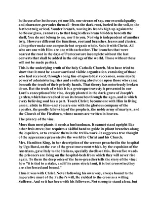 hothouse after hothouse; yet one life, one stream of sap, one essentialquality
and character, pervades them all--from the dark root, buried in the soil, to the
farthest twig or leaf. Yonder branch, waving its fronds high up againstthe
hothouse glass, cannotsayto that long leafless branch hidden beneath the
shelf, You do not belong to me, nor I to you. No twig is independent of another
twig. Howeverdifferent the functions, rootand branches, leaves and cluster,
all togethermake one composite but organic whole. So is it with Christ. All
who are one with Him are one with eachother. The branches that were
nearestthe root in the days of Pentecostare incomplete without the last
converts that shall be added in the old age of the world. Those without these
will not be made perfect.
This is the underlying truth of the holy Catholic Church. Men have tried to
show that it must be an outward and visible organisation, consisting ofthose
who had received, through a long line of apostolicalsuccession, some mystic
powerof administering rites and conferring absolutionupon those who came
beneath the touch of their priestly hands. That theory has notoriously broken
down. But the truth of which it is a grotesque travesty is presentedin our
Lord's conceptionof the vine, deeply planted in the dark grave of Joseph's
garden, which has reacheddown its branches through the ages, andin which
every believing soul has a part. TouchChrist; become one with Him in living
union; abide in Him--and you are one with the glorious company of the
apostles, the goodly fellowshipof the prophets, the noble army of martyrs, and
the Church of the Firstborn, whose names are written in heaven.
The pliancy of the vine.
More than most plants it needs a husbandman. It cannot stand upright like
other fruit-trees; but requires a skilful hand to guide its pliant branches along
the espaliers, orto entwine them in the trellis-work. It suggestsa true thought
of the appearance presentedto the world by Christ and his Church.
Mrs. Hamilton King, in her descriptionof the sermon preachedin the hospital
by Ugo Bassi, onthe eve of the great movement which, by the expulsion of the
Austrians, gave Italy to the Italians, specially dwells on this. Downfive wards
the prisoners are living on the hospital-beds from which they will never rise
again. To them the deep voice of the hero-preachertells the story of the vine:
how "it is tied to a stake, and if its arms stretchout, it is but crosswise;they
are also forcedand bound."
Thus it was with Christ. Neverfollowing his own way, always bound to the
imperative must of the Father's will, He yielded to the cross as a willing
Sufferer. And so it has been with his followers. Notstrong to stand alone, but
 
