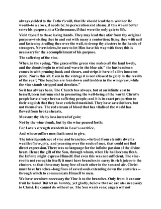 always yielded to the Father's will, that He should leadthem whither He
would--to a cross, if needs be; to persecutionand shame, if this would better
serve his purpose; to a Gethsemane, if that were the only gate to life.
Yield thyself to those loving hands. They may lead thee afar from thy original
purpose--twisting thee in and out with many a contortion; fixing thee with nail
and fastening;trailing thee over the wall, to droop thy clusters to the hands of
strangers. Nevertheless,be sure to let Him have his way with thee; this is
necessaryfor the accomplishmentof his purpose.
The suffering of the vine.
When, in the spring, "the grace ofthe greenvine makes all the land lovely,
and the shoots begin to wind and wave in the blue air," the husbandman
comes in with pruning-hook and shears, and strips it bare of all its innocent
pride. Nor is this all. Even in the vintage it is not allowedto glory in the results
of the year; "the bunches are torn down and trodden in the winepress, while
the vine stands stripped and desolate."
So it has always been. The Church has always, but at an infinite costto
herself, been instrumental in promoting the well-being of the world. Christ's
people have always beena suffering people; and it is in exact proportion to
their anguish that they have enriched mankind. They have savedothers, but
not themselves. The red stream of blood that has vitalised the world has
flowed from brokenhearts.
Measure thy life by loss insteadof gain;
Not by the wine drunk, but by the wine poured forth:
For Love's strength standeth in Love's sacrifice,
And whoso suffers most hath most to give.
The interdependence of vine and branches.--In God from eternity dwelt a
wealth of love, pity, and yearning over the souls of men, that could not find
direct expression. There was no language for the infinite passionof the divine
heart. Hence the gift of the Son, through whom, when He had become flesh,
the Infinite might express Himself. But even this was not sufficient. The vine-
root is not enoughin itself; it must have branches to carry its rich juices to the
clusters, so that these may hang free of each other in the sun and air. Christ
must have branches--long fines of saved souls extending down the centuries --
through which to communicate Himself to men.
We have seenhow necessarythe Vine is to the branches. Only from it canour
fruit be found. But let us humbly, yet gladly, believe that we are also necessary
to Christ. He cannot do without us. The Sonwants sons;angels will not
 