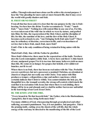 suffice. Through redeemed men alone can He achieve his eternal purpose. I
hear the Vine pleading for more and yet more branch-fife, that it may cover
the world with goodlyshadow and fruit.
II. FRUIT OR NO FRUIT?
From all that has been said, it is clearthat the one purpose in the vine is fruit-
bearing. See here how the divine Teacheraccentuatesit. "Fruit," "much
fruit," "more fruit." Nothing less will content Him in any one of us. Forthis,
we were taken out of the wild vine in which we were by nature, and grafted
into Him; for this, the regenerationof the Holy Ghost, and the discipline of
life; for this, the sunshine of his love, and the dew of the Holy Ghost. It
becomes eachseriouslyto ask, "Am I bringing forth fruit unto God?" There
may be orthodoxy of doctrine, correctnessin life, and even heartiness of
service;but is there fruit, much fruit, more fruit?
Fruit!--This is the only condition of being retained in living union with the
Vine.
Much fruit!--Only thus will the Fatherbe glorified.
More fruit!--Otherwise there must be the repeateduse of the knife. Nowhere
does the Lord contemplate a little fruit. A berry here and there! A thin bunch
of sour, unripened grapes!Yet it is too true that many believers yield no more
than this. He comes to us hungry for grapes;but behold, a few mildewed
bunches, not fit to eat!
Where there is no fruit, there has been no real union with the Vine. Probably
you are a professor, but not a possessor;a nominal Christian, an attendant at
church or chapel, but not really one with Christ. True union with Him
produces a temper, a disposition, a ripe and mellow experience, which
certainly indicate that Christ is within. You cannotsimulate the holy joy, the
thoughtful love, the tranquil serenity, the strong self-control, which mark the
soul that is in real union with Jesus;but where there is real abiding, these
things will be in us and abound, and we shall be neither barren nor unfruitful
in the knowledge ofour Lord Jesus Christ.
III. THE KNIFE AND THE FIRE.
"Every branch in Me that beareth fruit," the Father, who is the Husbandman,
"purgeth it, that it may bring forth more fruit."
Too many children of God, when passing through greatphysical and other
suffering, accountit punishment. Nay, it is not punitive, but purgative. This is
the pruning-knife, cutting awaythe shoots of the self-life, that the whole
energy of the soul may be directed to the manifesting of the life of the Lord
 
