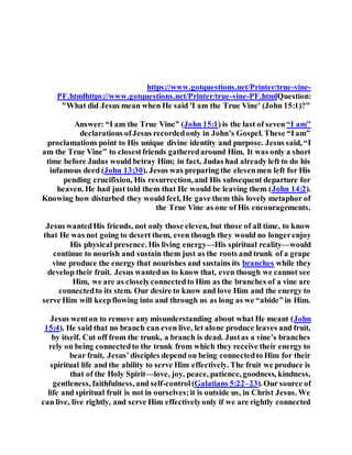 I a m t h e T r u e V i n e a u d i o
https://www.gotquestions.net/Printer/true-vine-
PF.htmlhttps://www.gotquestions.net/Printer/true-vine-PF.htmlQuestion:
"What did Jesus mean when He said 'I am the True Vine' (John 15:1)?"
Answer: “I am the True Vine” (John 15:1) is the last of seven“I am”
declarations ofJesus recordedonly in John’s Gospel. These “Iam”
proclamations point to His unique divine identity and purpose. Jesus said, “I
am the True Vine” to closestfriends gatheredaround Him. It was only a short
time before Judas would betray Him; in fact, Judas had already left to do his
infamous deed (John 13:30). Jesus was preparing the elevenmen left for His
pending crucifixion, His resurrection, and His subsequent departure for
heaven. He had just told them that He would be leaving them (John 14:2).
Knowing how disturbed they would feel, He gave them this lovely metaphor of
the True Vine as one of His encouragements.
Jesus wantedHis friends, not only those eleven, but those of all time, to know
that He was not going to desert them, even though they would no longerenjoy
His physical presence. His living energy—His spiritual reality—would
continue to nourish and sustain them just as the roots and trunk of a grape
vine produce the energy that nourishes and sustains its branches while they
develop their fruit. Jesus wantedus to know that, even though we cannot see
Him, we are as closelyconnectedto Him as the branches of a vine are
connectedto its stem. Our desire to know and love Him and the energy to
serve Him will keepflowing into and through us as long as we “abide” in Him.
Jesus wenton to remove any misunderstanding about what He meant (John
15:4). He said that no branch can even live, let alone produce leaves and fruit,
by itself. Cut off from the trunk, a branch is dead. Justas a vine’s branches
rely on being connectedto the trunk from which they receive their energy to
bear fruit, Jesus’disciples depend on being connectedto Him for their
spiritual life and the ability to serve Him effectively. The fruit we produce is
that of the Holy Spirit—love, joy, peace, patience, goodness, kindness,
gentleness, faithfulness, and self-control(Galatians 5:22–23).Our source of
life and spiritual fruit is not in ourselves;it is outside us, in Christ Jesus. We
can live, live rightly, and serve Him effectivelyonly if we are rightly connected
 